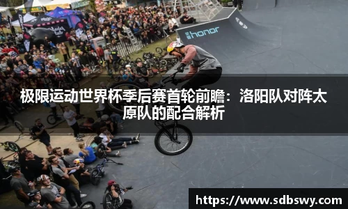 极限运动世界杯季后赛首轮前瞻:洛阳队对阵太原队的配合解析