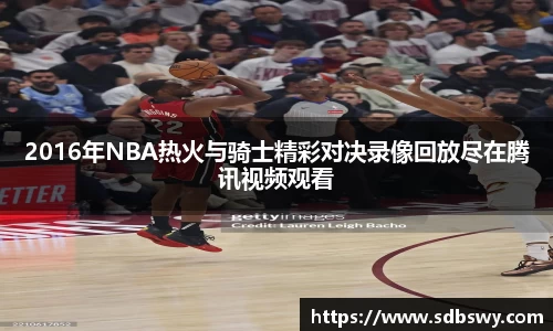 2016年NBA热火与骑士精彩对决录像回放尽在腾讯视频观看
